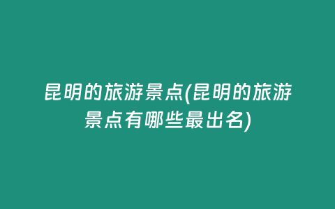 昆明的旅游景点(昆明的旅游景点有哪些最出名)