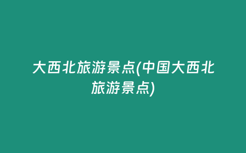 大西北旅游景点(中国大西北旅游景点)