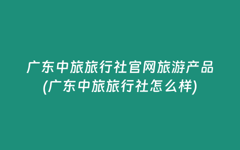 广东中旅旅行社官网旅游产品(广东中旅旅行社怎么样)