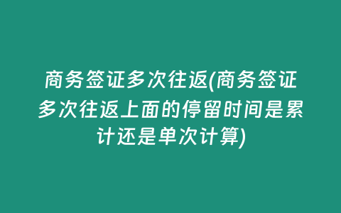 商务签证多次往返(商务签证多次往返上面的停留时间是累计还是单次计算)