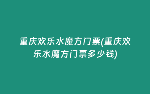 重庆欢乐水魔方门票(重庆欢乐水魔方门票多少钱)