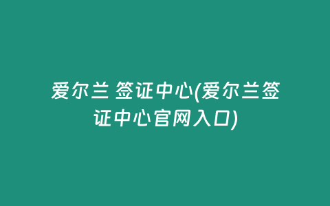 爱尔兰 签证中心(爱尔兰签证中心官网入口)