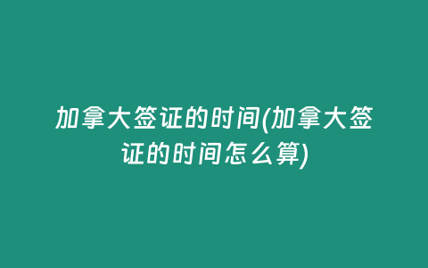 加拿大签证的时间(加拿大签证的时间怎么算)