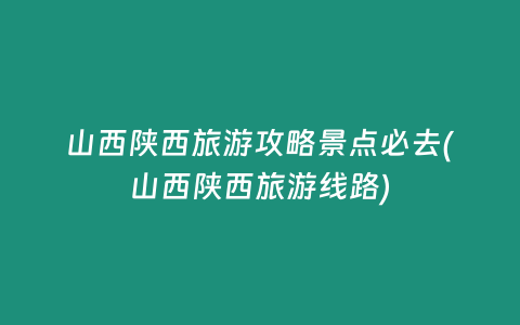 山西陕西旅游攻略景点必去(山西陕西旅游线路)