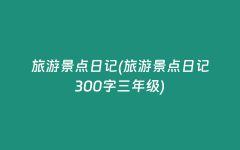 旅游景点日记(旅游景点日记300字三年级)