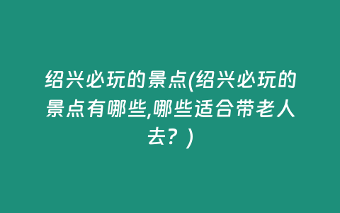 绍兴必玩的景点(绍兴必玩的景点有哪些,哪些适合带老人去？)