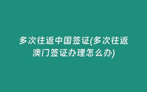 多次往返中国签证(多次往返澳门签证办理怎么办)