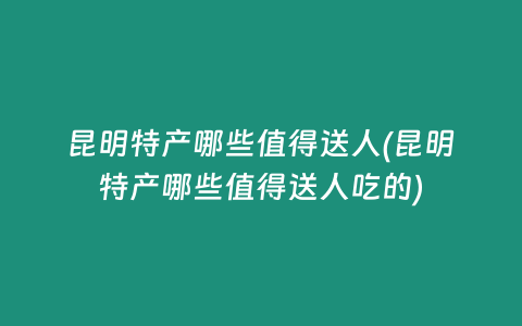 昆明特产哪些值得送人(昆明特产哪些值得送人吃的)