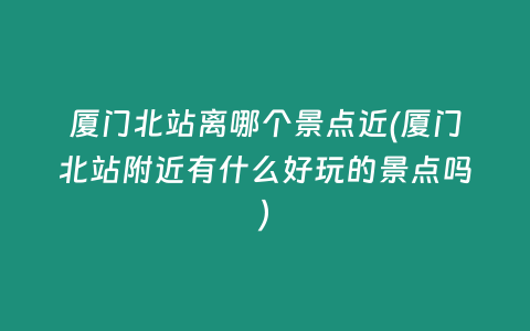 厦门北站离哪个景点近(厦门北站附近有什么好玩的景点吗)