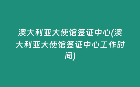 澳大利亚大使馆签证中心(澳大利亚大使馆签证中心工作时间)