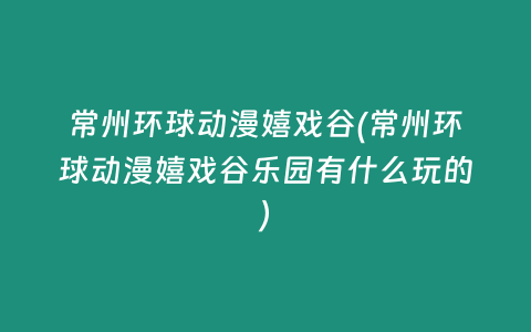 常州环球动漫嬉戏谷(常州环球动漫嬉戏谷乐园有什么玩的)