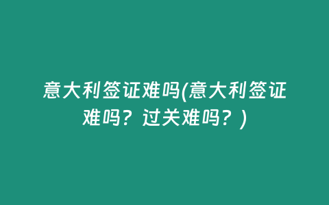 意大利签证难吗(意大利签证难吗？过关难吗？)