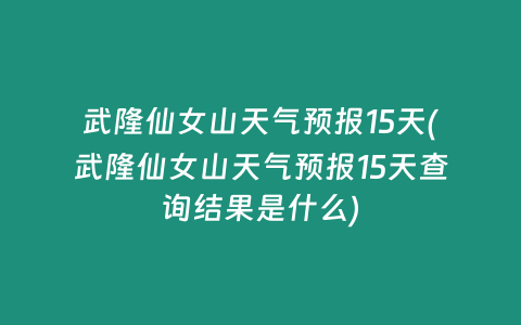 武隆仙女山天气预报15天(武隆仙女山天气预报15天查询结果是什么)