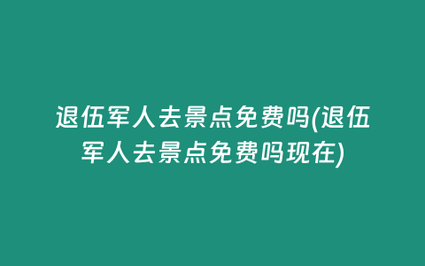 退伍军人去景点免费吗(退伍军人去景点免费吗现在)