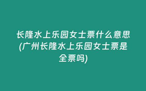 长隆水上乐园女士票什么意思(广州长隆水上乐园女士票是全票吗)