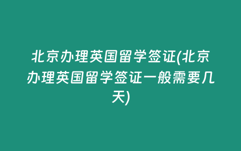 北京办理英国留学签证(北京办理英国留学签证一般需要几天)