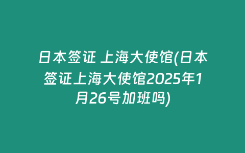日本签证 上海大使馆(日本签证上海大使馆2025年1月26号加班吗)
