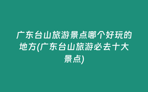 广东台山旅游景点哪个好玩的地方(广东台山旅游必去十大景点)