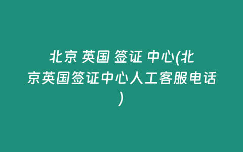 北京 英国 签证 中心(北京英国签证中心人工客服电话)