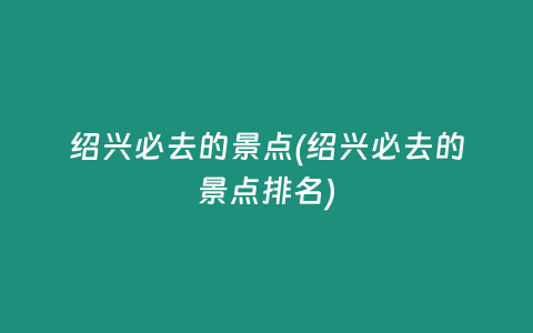 绍兴必去的景点(绍兴必去的景点排名)