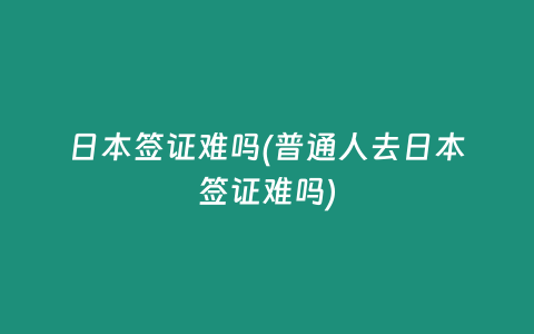 日本签证难吗(普通人去日本签证难吗)