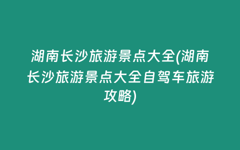湖南长沙旅游景点大全(湖南长沙旅游景点大全自驾车旅游攻略)