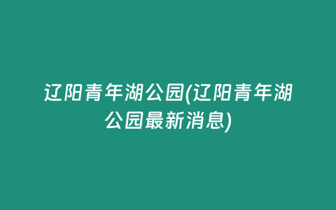辽阳青年湖公园(辽阳青年湖公园最新消息)