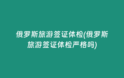 俄罗斯旅游签证体检(俄罗斯旅游签证体检严格吗)