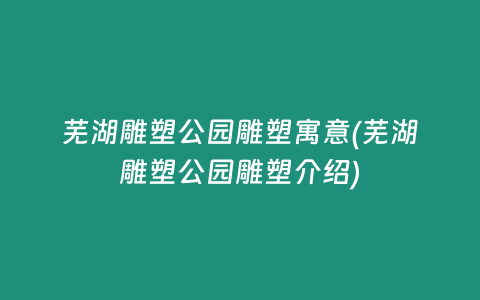 芜湖雕塑公园雕塑寓意(芜湖雕塑公园雕塑介绍)