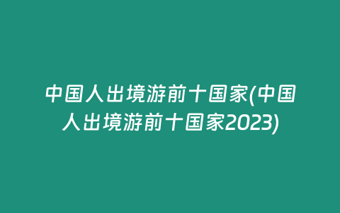 中国人出境游前十国家(中国人出境游前十国家2023)