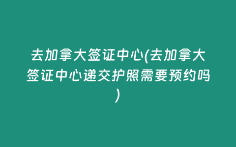 去加拿大签证中心(去加拿大签证中心递交护照需要预约吗)