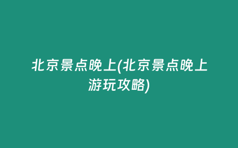 北京景点晚上(北京景点晚上游玩攻略)