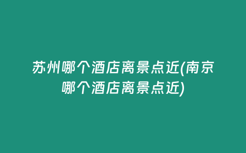 苏州哪个酒店离景点近(南京哪个酒店离景点近)