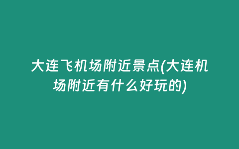 大连飞机场附近景点(大连机场附近有什么好玩的)