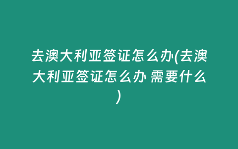 去澳大利亚签证怎么办(去澳大利亚签证怎么办 需要什么)