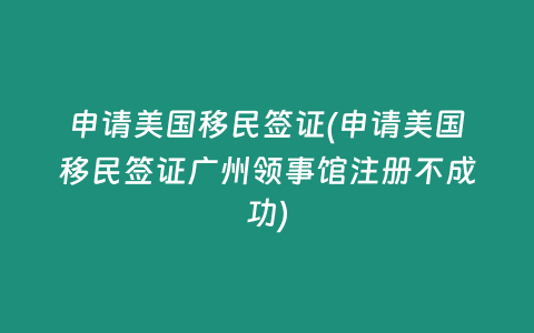 申请美国移民签证(申请美国移民签证广州领事馆注册不成功)