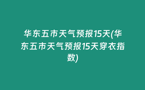 华东五市天气预报15天(华东五市天气预报15天穿衣指数)