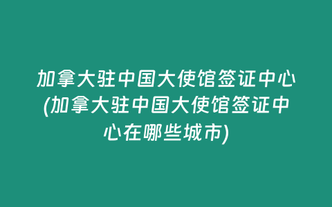 加拿大驻中国大使馆签证中心(加拿大驻中国大使馆签证中心在哪些城市)