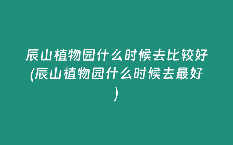 辰山植物园什么时候去比较好(辰山植物园什么时候去最好)