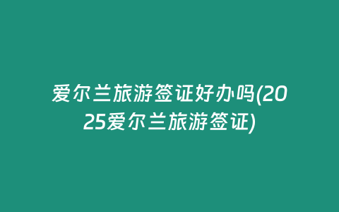爱尔兰旅游签证好办吗(2025爱尔兰旅游签证)