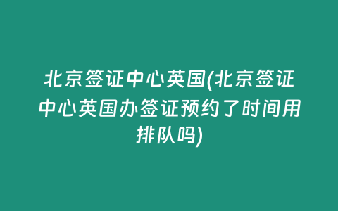 北京签证中心英国(北京签证中心英国办签证预约了时间用排队吗)