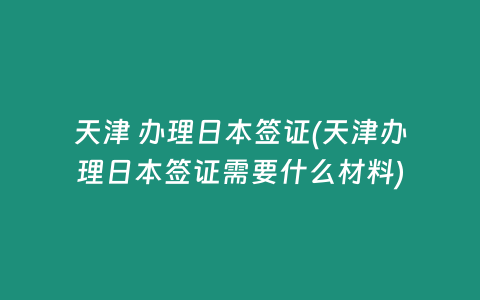 天津 办理日本签证(天津办理日本签证需要什么材料)