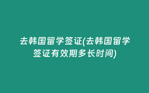去韩国留学签证(去韩国留学签证有效期多长时间)