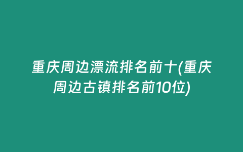 重庆周边漂流排名前十(重庆周边古镇排名前10位)