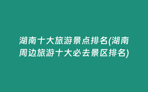 湖南十大旅游景点排名(湖南周边旅游十大必去景区排名)