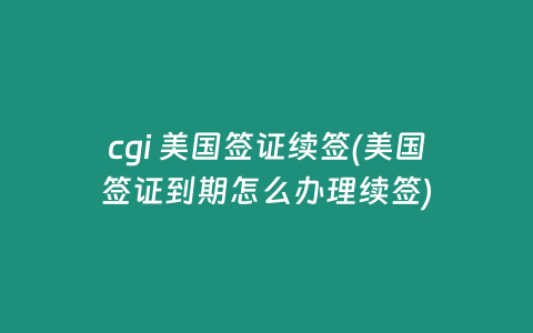 cgi 美国签证续签(美国签证到期怎么办理续签)