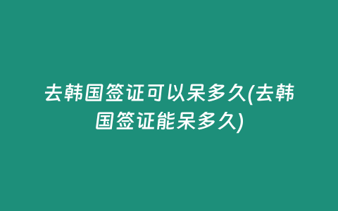 去韩国签证可以呆多久(去韩国签证能呆多久)