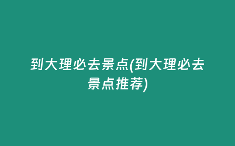 到大理必去景点(到大理必去景点推荐)