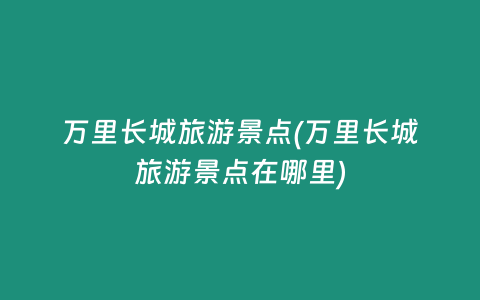 万里长城旅游景点(万里长城旅游景点在哪里)