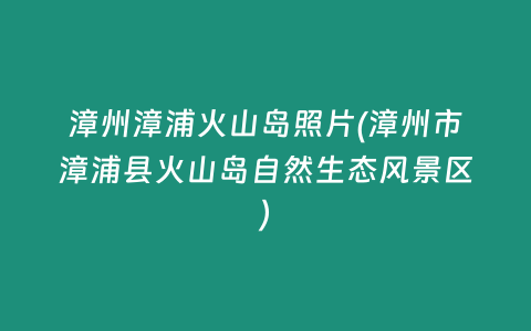 漳州漳浦火山岛照片(漳州市漳浦县火山岛自然生态风景区)